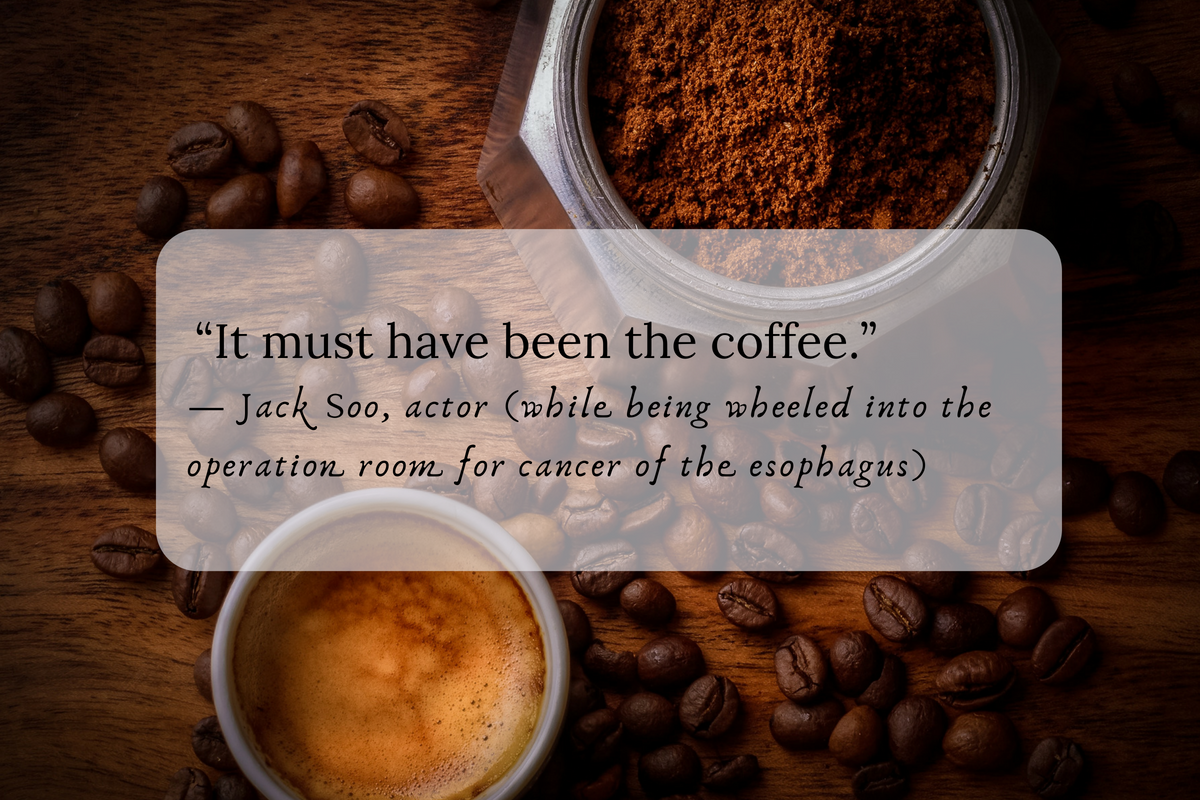 “It must have been the coffee.” — Jack Soo, actor (while being wheeled into the operation room for cancer of the esophagus)