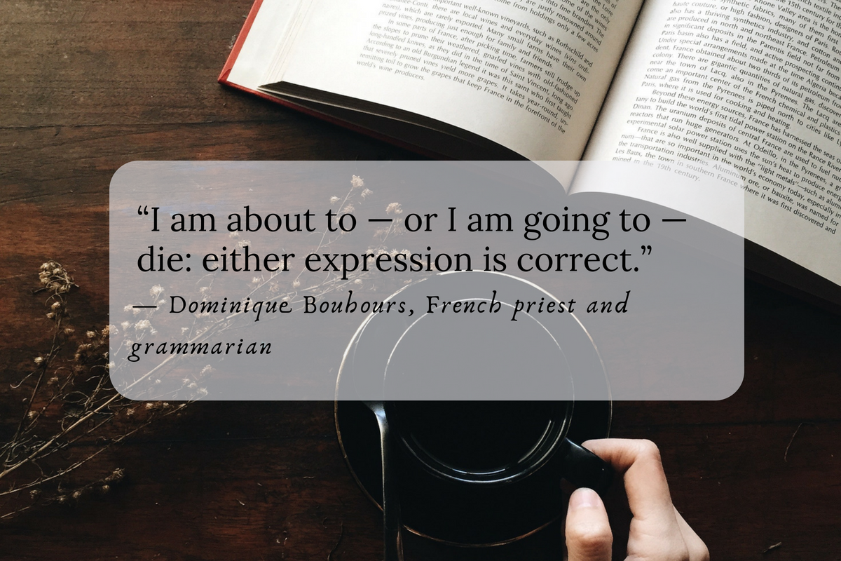 “I am about to — or I am going to — die: either expression is correct.” — Dominique Bouhours, French priest and grammarian