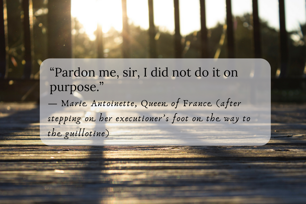 “Pardon me, sir, I did not do it on purpose.” — Marie Antoinette, Queen of France (after stepping on her executioner’s foot on the way to the guillotine)