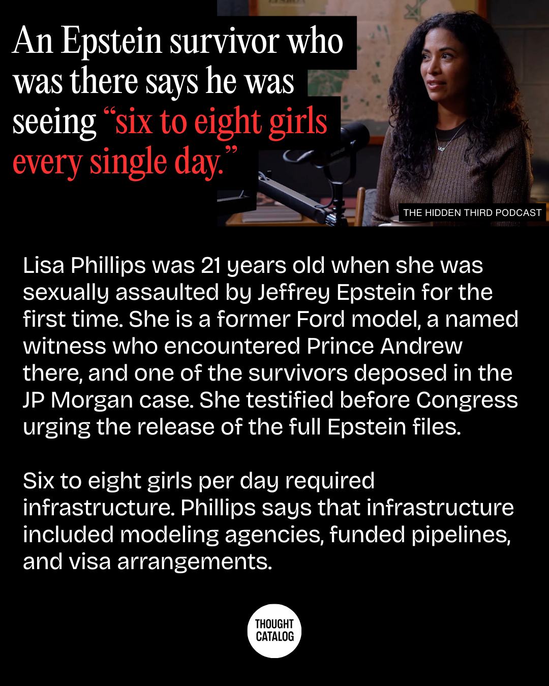 May be an image of text that says 'An Epstein survivor who was there says he was seeing "six to eight girls every single day. THE HIDDEN THIRD PODCAST Lisa Phillips was 21 years old when she was sexually assaulted by Jeffrey Epstein for the first time. She is a former Ford model, a named witness who encountered Prince Andrew there, and one of the survivors deposed in the JP Morgan case. She testified before Congress urging the release of the full Epstein files. Six to eight girls per day required infrastructure. Phillips says that infrastructure included modeling agencies, funded pipelines, and visa arrangements. THOUGHT CATALOG'